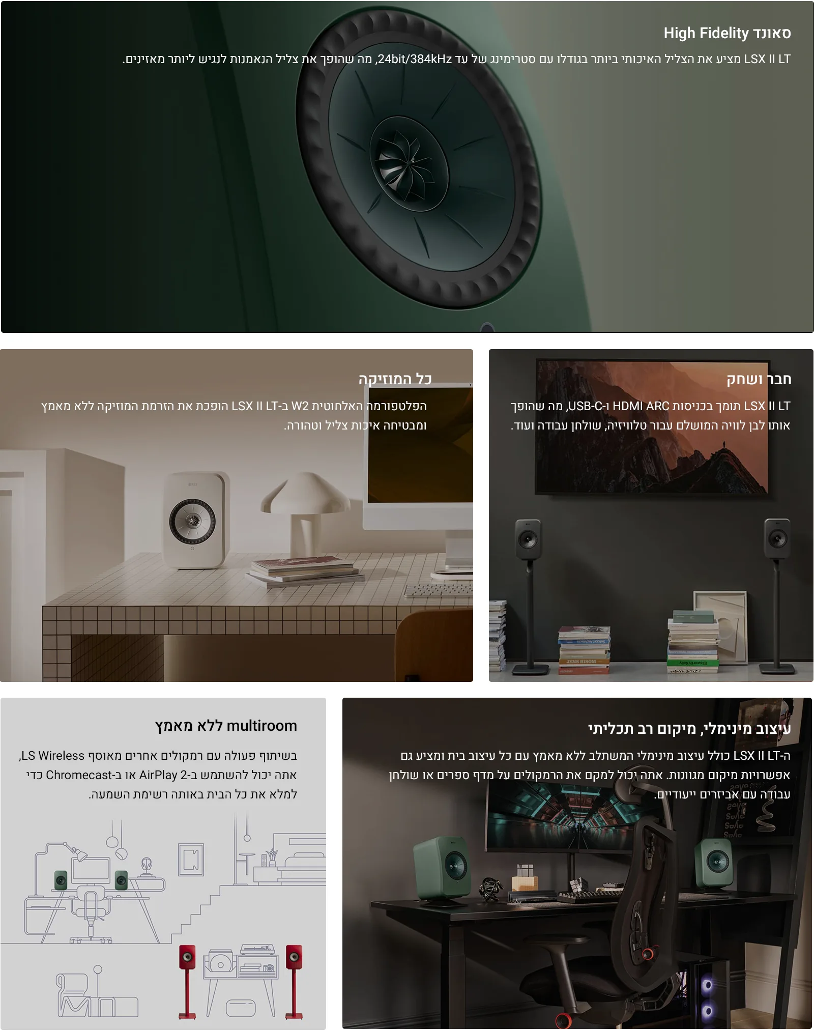 סאונד High Fidelity LSX II LT מציע את הצליל האיכותי ביותר בגודלו עם סטרימינג של עד 24bit/384kHz, מה שהופך את צליל הנאמנות לנגיש ליותר מאזינים.  כל המוזיקה הפלטפורמה האלחוטית W2 ב-LSX II LT הופכת את הזרמת המוזיקה ללא מאמץ ומבטיחה איכות צליל וטהורה.  חבר ושחק LSX II LT תומך בכניסות HDMI ARC ו-USB-C, מה שהופך אותו לבן לוויה המושלם עבור טלוויזיה, שולחן עבודה ועוד.  multiroom ללא מאמץ בשיתוף פעולה עם רמקולים אחרים מאוסף LS Wireless, אתה יכול להשתמש ב-AirPlay 2 או ב-Chromecast כדי למלא את כל הבית באותה רשימת השמעה.  עיצוב מינימלי, מיקום רב תכליתי ה-LSX II LT כולל עיצוב מינימלי המשתלב ללא מאמץ עם כל עיצוב בית ומציע גם אפשרויות מיקום מגוונות. אתה יכול למקם את הרמקולים על מדף ספרים או שולחן עבודה עם אביזרים ייעודיים.