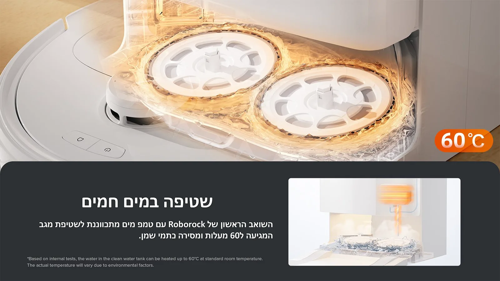 שטיפה במים חמים
השואב הראשון של Roborock עם טמפ מים מתכווננת לשטיפת מגב 
המגיעה ל60 מעלות ומסירה כתמי שמן