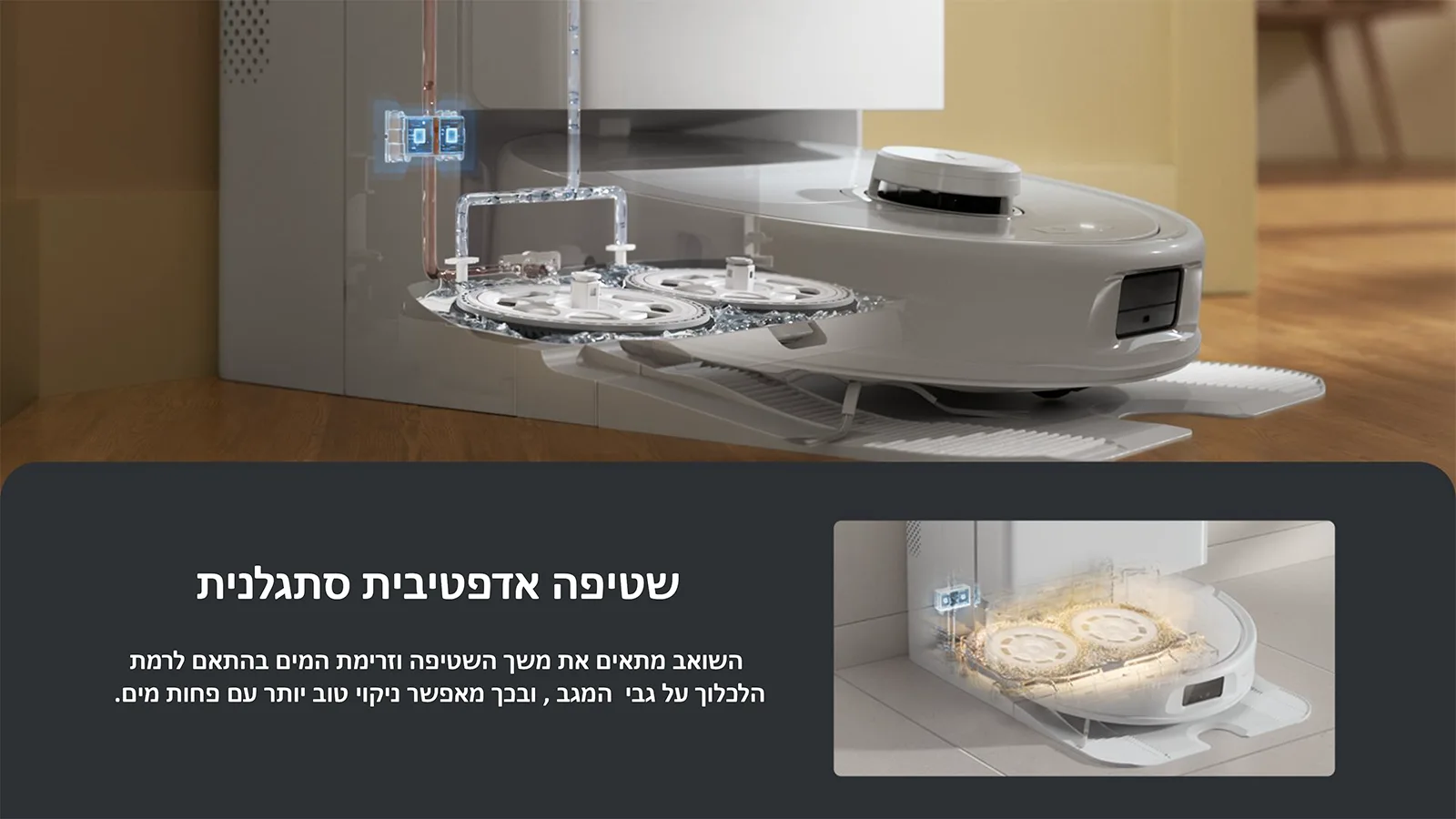 שטיפה אדפטיבית סתגלנית 
השואב מתאים את משך השטיפה וזרימת המים בהתאם לרמת 
הלכלוך על גבי המגב , ובכך מאפשר ניקוי טוב יותר עם פחות מים.