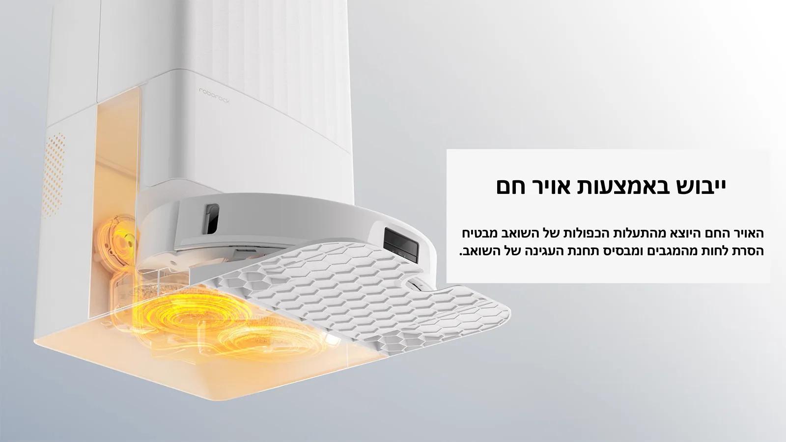 ייבוש באמצעות אויר חם 
האויר החם היוצא מהתעלות הכפולות של השואב מבטיח 
הסרת לחות מהמגבים ומבסיס תחנת העגינה של השואב.