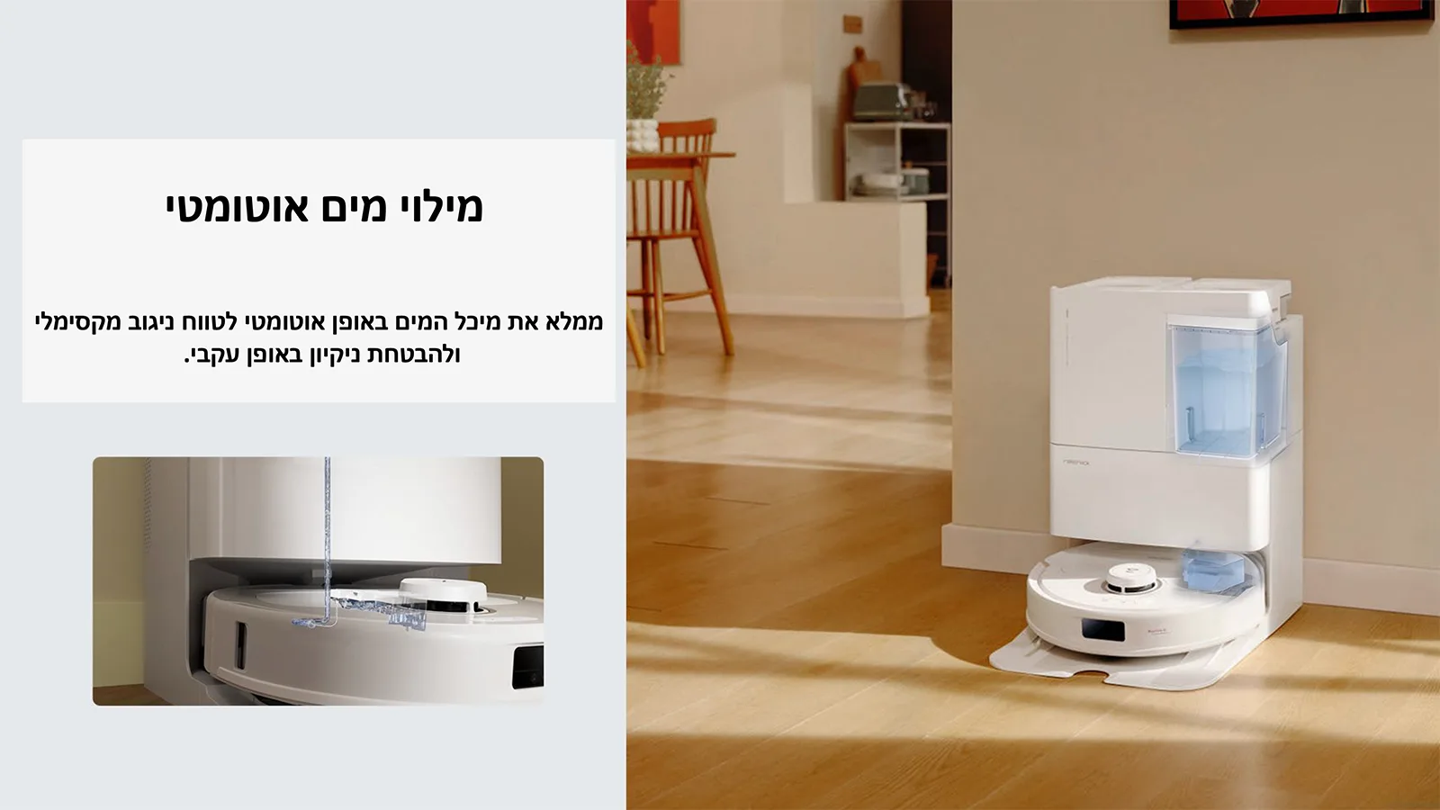 מילוי מים אוטומטי 
ממלא את מיכל המים באופן אוטומטי לטווח ניגוב מקסימלי 
ולהבטחת ניקיון באופן עקבי.